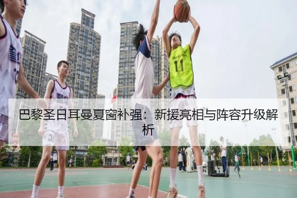 巴黎圣日耳曼夏窗补强：新援亮相与阵容升级解析