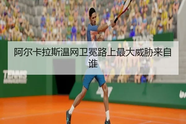 阿尔卡拉斯温网卫冕路上最大威胁来自谁
